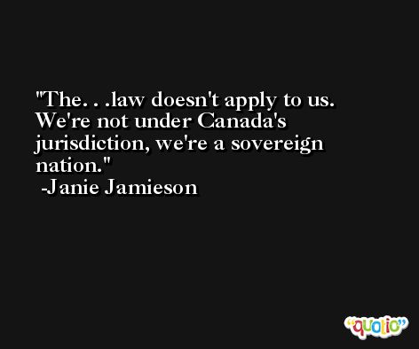 The. . .law doesn't apply to us. We're not under Canada's jurisdiction, we're a sovereign nation. -Janie Jamieson